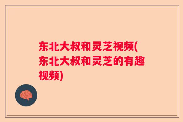 东北大叔和灵芝视频(东北大叔和灵芝的有趣视频)
