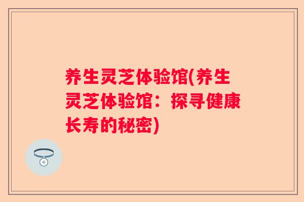 养生灵芝体验馆(养生灵芝体验馆：探寻健康长寿的秘密)