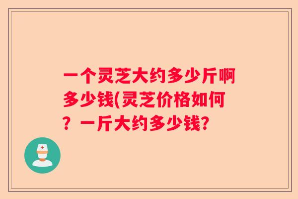 一个灵芝大约多少斤啊多少钱(灵芝价格如何？一斤大约多少钱？
