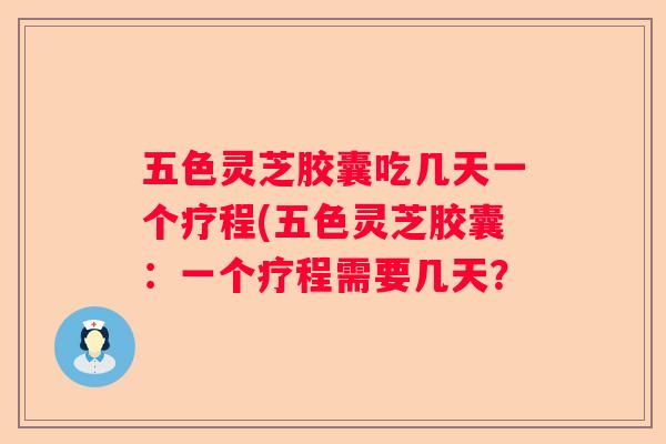 五色灵芝胶囊吃几天一个疗程(五色灵芝胶囊：一个疗程需要几天？