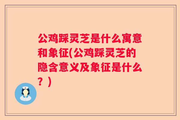 公鸡踩灵芝是什么寓意和象征(公鸡踩灵芝的隐含意义及象征是什么？)