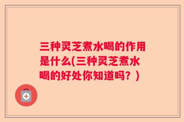 三种灵芝煮水喝的作用是什么(三种灵芝煮水喝的好处你知道吗?) 三种灵芝煮水喝的作用是什么(三种灵芝煮水喝的好处你知道吗?)