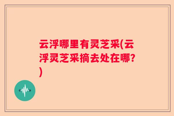 云浮哪里有灵芝采(云浮灵芝采摘去处在哪?) 云浮哪里有灵芝采(云浮灵芝采摘去处在哪?)