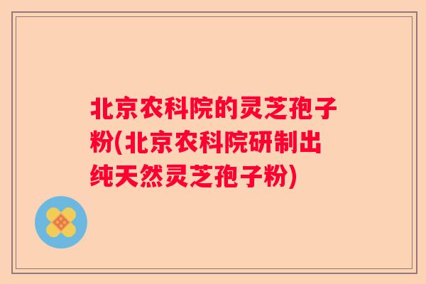 北京农科院的灵芝孢子粉(北京农科院研制出纯天然灵芝孢子粉) 北京农科院的灵芝孢子粉(北京农科院研制出纯天然灵芝孢子粉)
