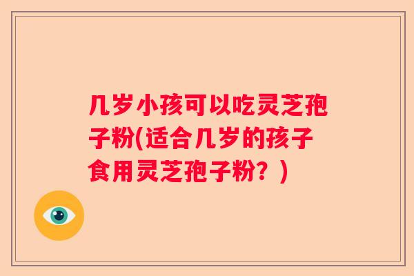 几岁小孩可以吃灵芝孢子粉(适合几岁的孩子食用灵芝孢子粉？)