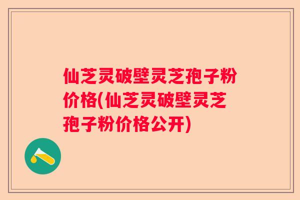 仙芝灵破壁灵芝孢子粉价格(仙芝灵破壁灵芝孢子粉价格公开)