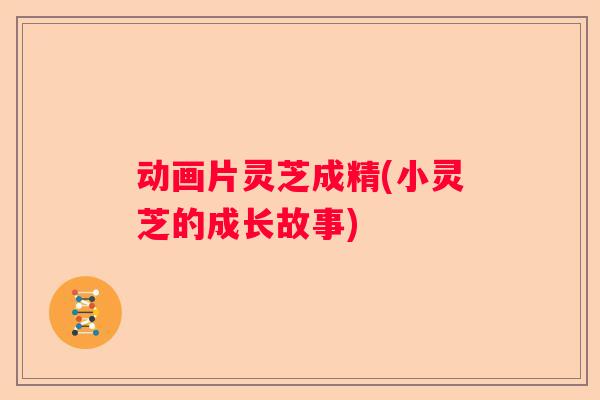 动画片灵芝成精(小灵芝的成长故事)