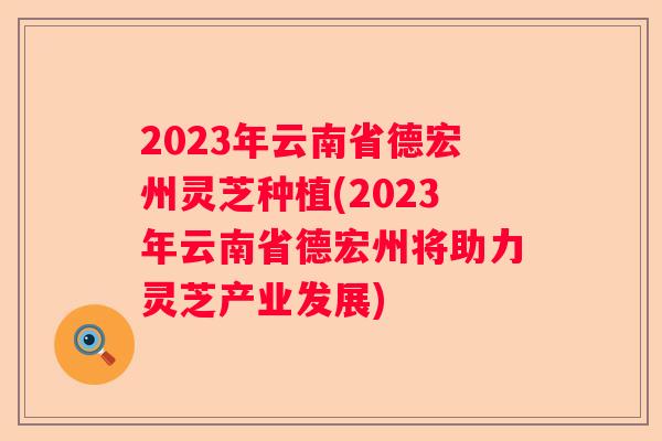 2023年云南省德宏州灵芝种植(2023年云南省德宏州将助力灵芝产业发展)