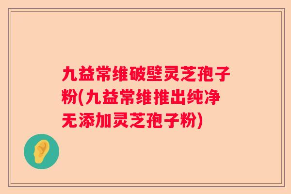 九益常维破壁灵芝孢子粉(九益常维推出纯净无添加灵芝孢子粉)