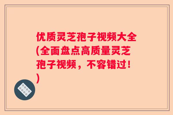优质灵芝孢子视频大全(全面盘点高质量灵芝孢子视频，不容错过！)