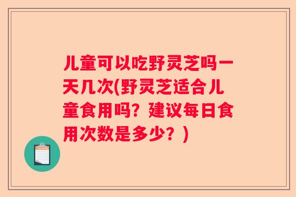 儿童可以吃野灵芝吗一天几次(野灵芝适合儿童食用吗？建议每日食用次数是多少？)