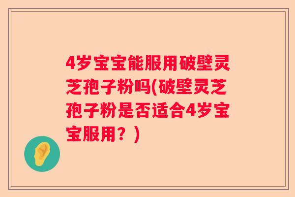 4岁宝宝能服用破壁灵芝孢子粉吗(破壁灵芝孢子粉是否适合4岁宝宝服用？)