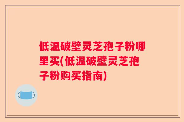 低温破壁灵芝孢子粉哪里买(低温破壁灵芝孢子粉购买指南)