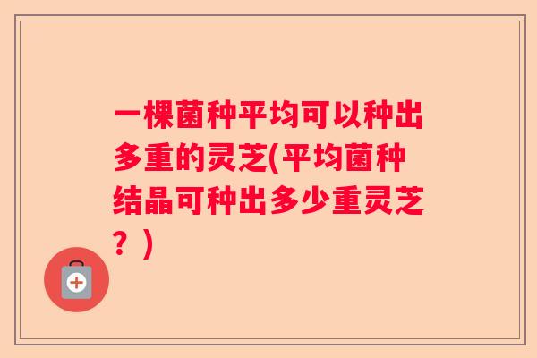一棵菌种平均可以种出多重的灵芝(平均菌种结晶可种出多少重灵芝？)