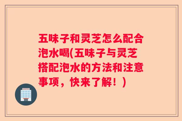 五味子和灵芝怎么配合泡水喝(五味子与灵芝搭配泡水的方法和注意事项，快来了解！)