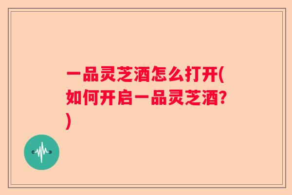 一品灵芝酒怎么打开(如何开启一品灵芝酒?) 一品灵芝酒怎么打开(如何开启一品灵芝酒?)
