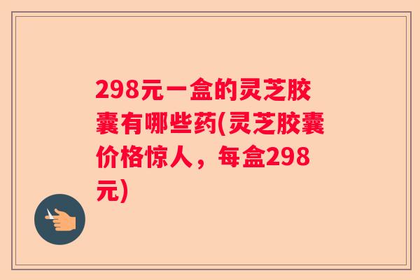 298元一盒的灵芝胶囊有哪些药(灵芝胶囊价格惊人，每盒298元)