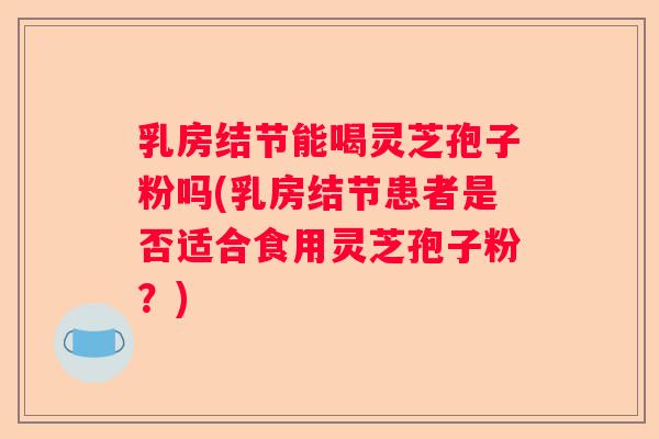 乳房结节能喝灵芝孢子粉吗(乳房结节患者是否适合食用灵芝孢子粉？)