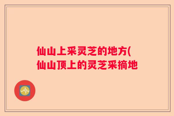仙山上采灵芝的地方(仙山顶上的灵芝采摘地