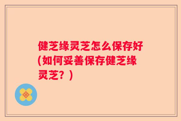 健芝缘灵芝怎么保存好(如何妥善保存健芝缘灵芝？)