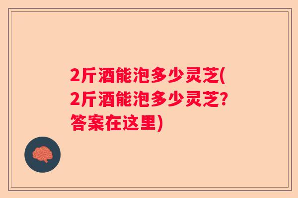 2斤酒能泡多少灵芝(2斤酒能泡多少灵芝?答案在这里) 2斤酒能泡多少灵芝(2斤酒能泡多少灵芝?答案在这里)