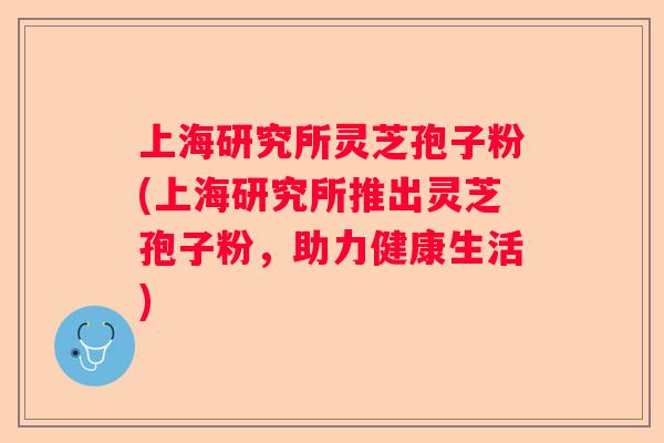 上海研究所灵芝孢子粉(上海研究所推出灵芝孢子粉,助力健康生活) 上海研究所灵芝孢子粉(上海研究所推出灵芝孢子粉,助力健康生活)