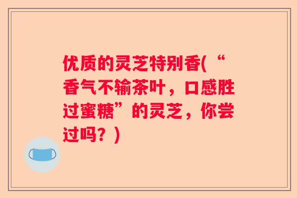 优质的灵芝特别香(“香气不输茶叶，口感胜过蜜糖”的灵芝，你尝过吗？)