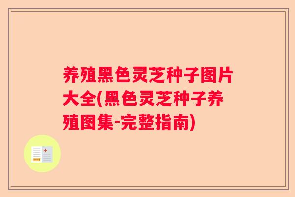 养殖黑色灵芝种子图片大全(黑色灵芝种子养殖图集-完整指南)