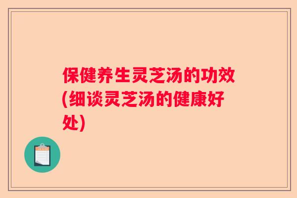 保健养生灵芝汤的功效(细谈灵芝汤的健康好处)