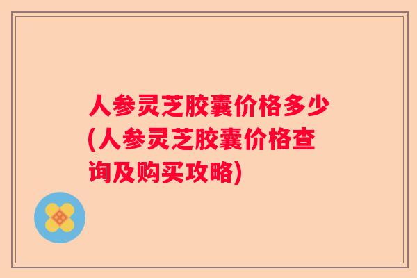 人参灵芝胶囊价格多少(人参灵芝胶囊价格查询及购买攻略) 人参灵芝胶囊价格多少(人参灵芝胶囊价格查询及购买攻略)