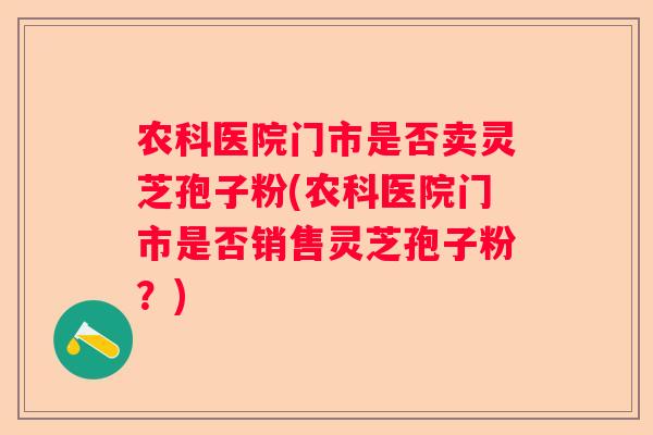 农科医院门市是否卖灵芝孢子粉(农科医院门市是否销售灵芝孢子粉?) 农科医院门市是否卖灵芝孢子粉(农科医院门市是否销售灵芝孢子粉?)