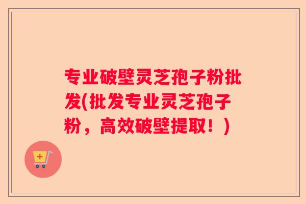 专业破壁灵芝孢子粉批发(批发专业灵芝孢子粉,高效破壁提取!) 专业破壁灵芝孢子粉批发(批发专业灵芝孢子粉,高效破壁提取!)
