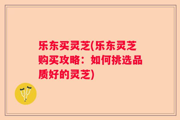 乐东买灵芝(乐东灵芝购买攻略:如何挑选品质好的灵芝) 乐东买灵芝(乐东灵芝购买攻略:如何挑选品质好的灵芝)
