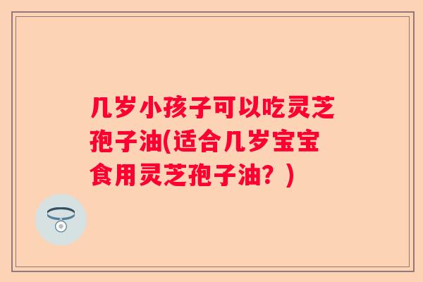几岁小孩子可以吃灵芝孢子油(适合几岁宝宝食用灵芝孢子油?) 几岁小孩子可以吃灵芝孢子油(适合几岁宝宝食用灵芝孢子油?)