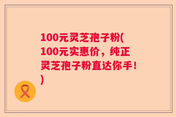 100元灵芝孢子粉(100元实惠价，纯正灵芝孢子粉直达你手！)