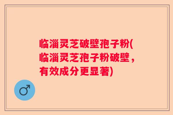临淄灵芝破壁孢子粉(临淄灵芝孢子粉破壁，有效成分更显著)