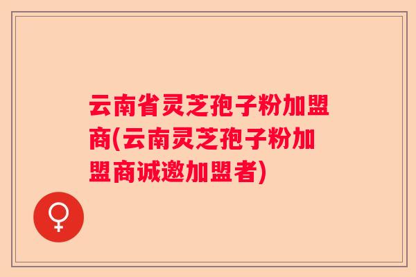 云南省灵芝孢子粉加盟商(云南灵芝孢子粉加盟商诚邀加盟者) 云南省灵芝孢子粉加盟商(云南灵芝孢子粉加盟商诚邀加盟者)