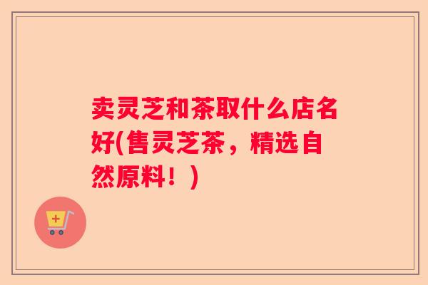 卖灵芝和茶取什么店名好(售灵芝茶，精选自然原料！)