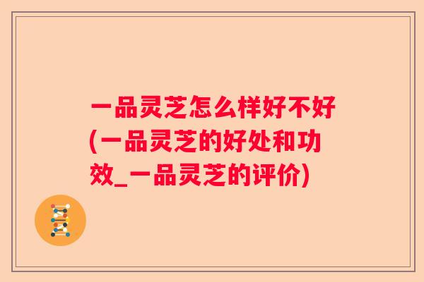 一品灵芝怎么样好不好(一品灵芝的好处和功效_一品灵芝的评价) 一品灵芝怎么样好不好(一品灵芝的好处和功效_一品灵芝的评价)