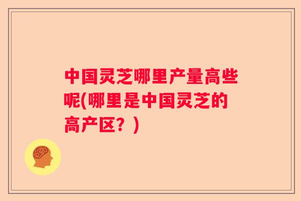 中国灵芝哪里产量高些呢(哪里是中国灵芝的高产区?) 中国灵芝哪里产量高些呢(哪里是中国灵芝的高产区?)
