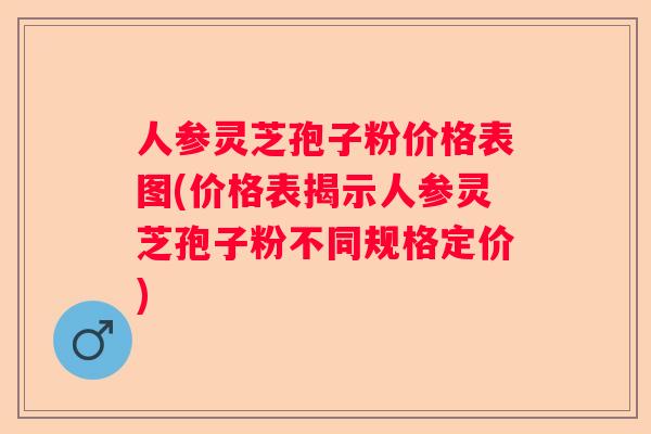 人参灵芝孢子粉价格表图(价格表揭示人参灵芝孢子粉不同规格定价)