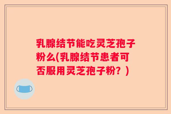 乳腺结节能吃灵芝孢子粉么(乳腺结节患者可否服用灵芝孢子粉?) 乳腺结节能吃灵芝孢子粉么(乳腺结节患者可否服用灵芝孢子粉?)