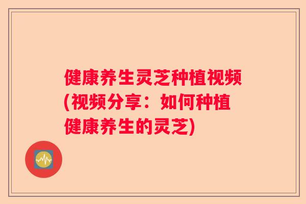 健康养生灵芝种植视频(视频分享:如何种植健康养生的灵芝) 健康养生灵芝种植视频(视频分享:如何种植健康养生的灵芝)