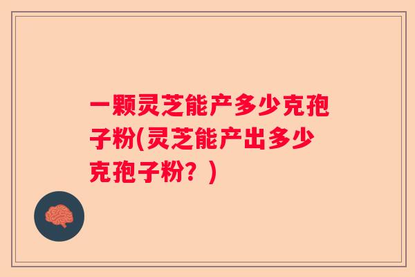 一颗灵芝能产多少克孢子粉(灵芝能产出多少克孢子粉?) 一颗灵芝能产多少克孢子粉(灵芝能产出多少克孢子粉?)