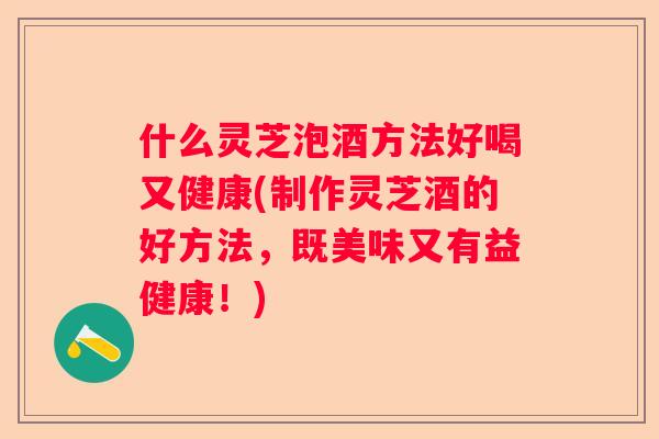 什么灵芝泡酒方法好喝又健康(制作灵芝酒的好方法,既美味又有益健康!) 什么灵芝泡酒方法好喝又健康(制作灵芝酒的好方法,既美味又有益健康!)