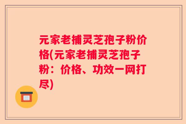 元家老捕灵芝孢子粉价格(元家老捕灵芝孢子粉:价格、功效一网打尽) 元家老捕灵芝孢子粉价格(元家老捕灵芝孢子粉:价格、功效一网打尽)