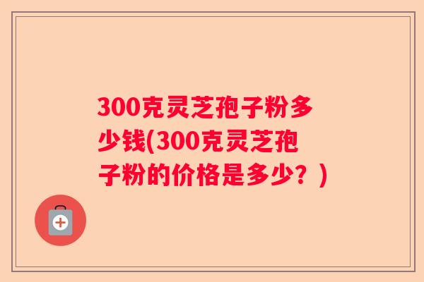 300克灵芝孢子粉多少钱(300克灵芝孢子粉的价格是多少?) 300克灵芝孢子粉多少钱(300克灵芝孢子粉的价格是多少?)
