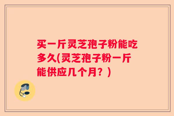 买一斤灵芝孢子粉能吃多久(灵芝孢子粉一斤能供应几个月？)
