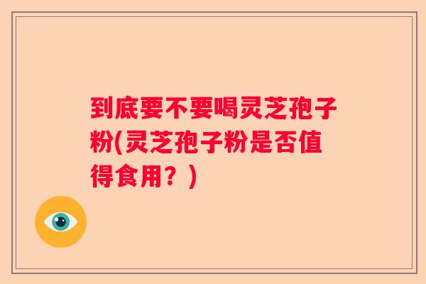 到底要不要喝灵芝孢子粉(灵芝孢子粉是否值得食用？)