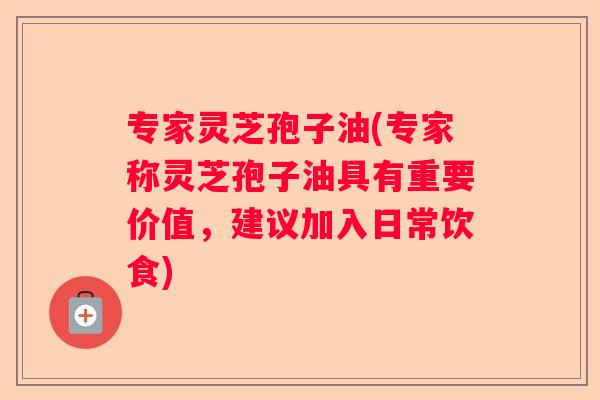 专家灵芝孢子油(专家称灵芝孢子油具有重要价值，建议加入日常饮食)